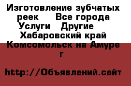 Изготовление зубчатых реек . - Все города Услуги » Другие   . Хабаровский край,Комсомольск-на-Амуре г.